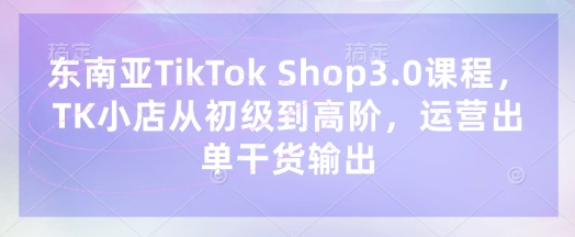 东南亚TikTok Shop3.0课程，TK小店​从初级到高阶，运营出单干货输出-星叙轻创